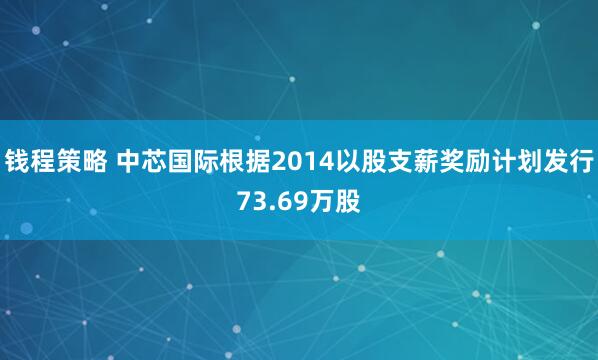 钱程策略 中芯国际根据2014以股支薪奖励计划发行73.69万股
