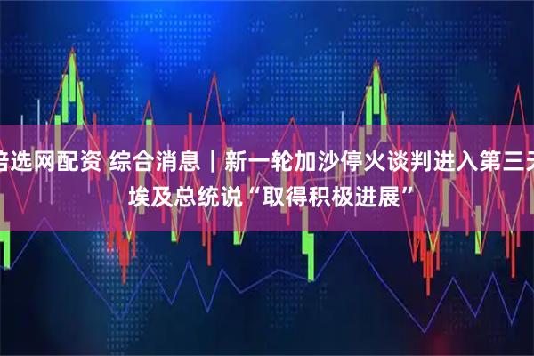 倍选网配资 综合消息｜新一轮加沙停火谈判进入第三天 埃及总统说“取得积极进展”