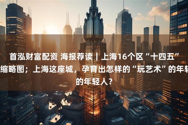 首泓财富配资 海报荐读｜上海16个区“十四五”发展缩略图；上海这座城，孕育出怎样的“玩艺术”的年轻人？