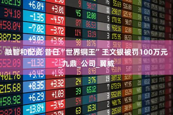融智和配资 昔日“世界铜王”王文银被罚100万元_九鼎_公司_翼威