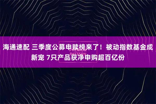 海通速配 三季度公募申赎榜来了！被动指数基金成新宠 7只产品获净申购超百亿份