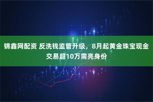 锦鑫网配资 反洗钱监管升级，8月起黄金珠宝现金交易超10万需亮身份