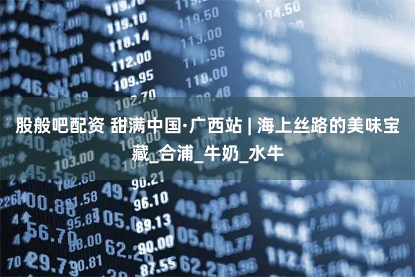 股般吧配资 甜满中国·广西站 | 海上丝路的美味宝藏_合浦_牛奶_水牛