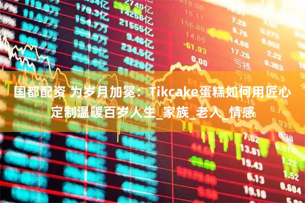 国都配资 为岁月加冕：Tikcake蛋糕如何用匠心定制温暖百岁人生_家族_老人_情感