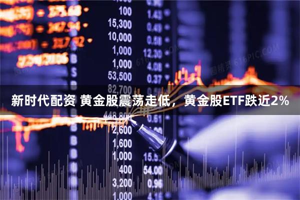 新时代配资 黄金股震荡走低，黄金股ETF跌近2%