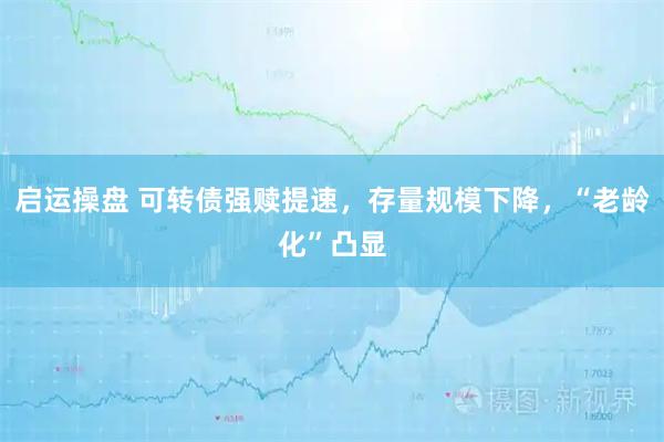 启运操盘 可转债强赎提速，存量规模下降，“老龄化”凸显