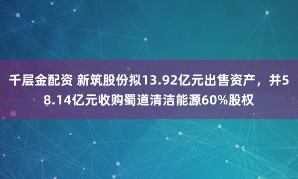千层金配资 新筑股份拟13.92亿元出售资产，并58.14亿元收购蜀道清洁能源60%股权