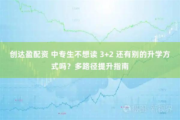 创达盈配资 中专生不想读 3+2 还有别的升学方式吗？多路径提升指南