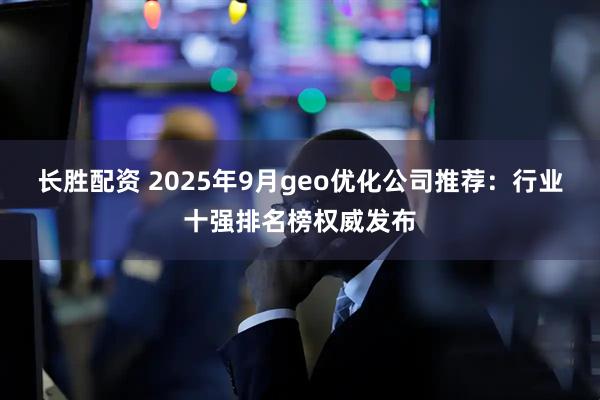 长胜配资 2025年9月geo优化公司推荐:行业十强排名榜权威发布