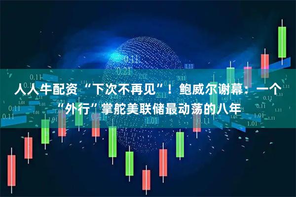人人牛配资 “下次不再见”！鲍威尔谢幕：一个“外行”掌舵美联储最动荡的八年